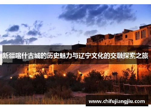 新疆喀什古城的历史魅力与辽宁文化的交融探索之旅